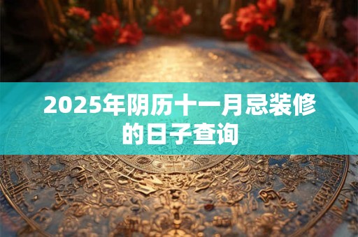 2025年阴历十一月忌装修的日子查询 2025年阴历十一月忌装修的日子查询