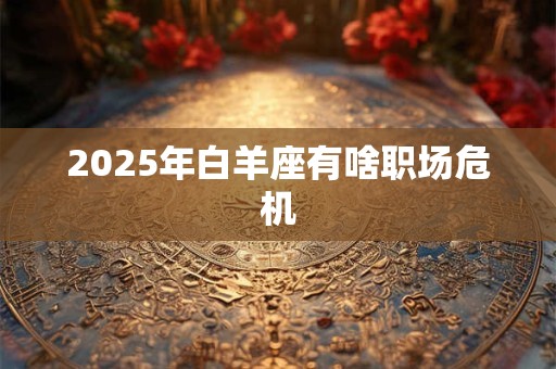 2025年白羊座有啥职场危机 2025年白羊座有啥职场危机