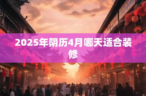 2025年阴历4月哪天适合装修 2025年阴历4月哪天适合装修