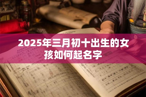 2025年三月初十出生的女孩如何起名字 2025年三月初十出生的女孩如何起名字