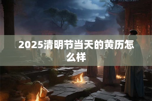 2025清明节当天的黄历怎么样 2025清明节当天的黄历怎么样
