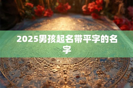 2025男孩起名带平字的名字 2025男孩起名带平字的名字