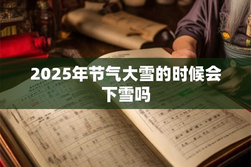 2025年节气大雪的时候会下雪吗 2025年节气大雪的时候会下雪吗