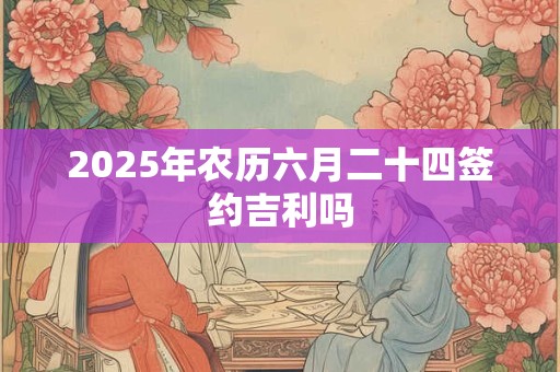 2025年农历六月二十四签约吉利吗 2025年农历六月二十四签约吉利吗