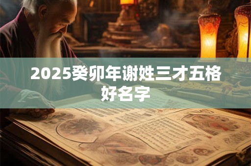 2025癸卯年谢姓三才五格好名字 2025癸卯年谢姓三才五格好名字