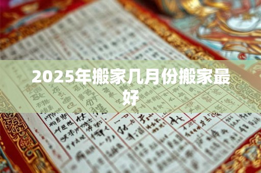 2025年搬家几月份搬家最好 2025年搬家几月份搬家最好
