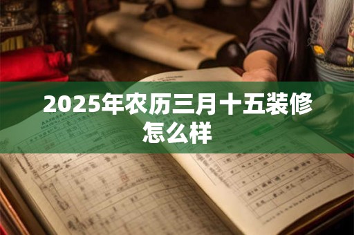 2025年农历三月十五装修怎么样 2025年农历三月十五装修怎么样