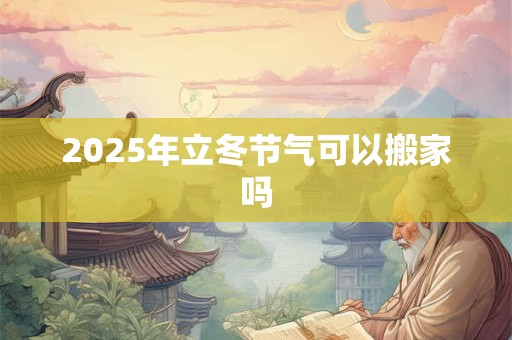 2025年立冬节气可以搬家吗 2025年立冬节气可以搬家吗