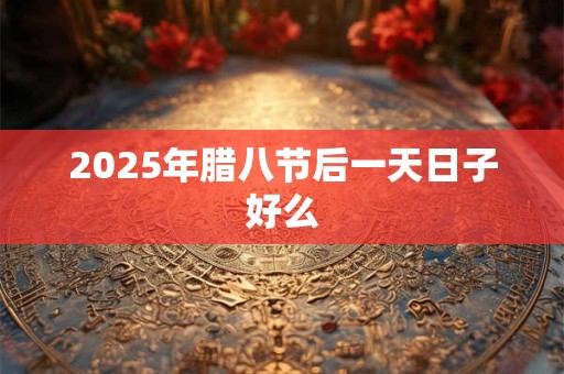 2025年腊八节后一天日子好么 2025年腊八节后一天日子好么