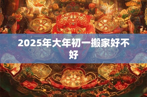 2025年大年初一搬家好不好 2025年大年初一搬家好不好