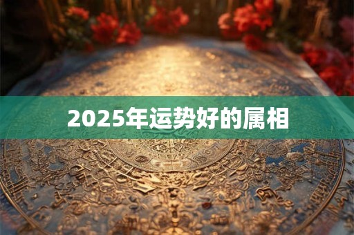 2025年运势好的属相 2025年运势好的属相