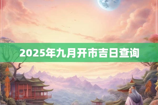 2025年九月开市吉日查询 2025年九月开市吉日查询