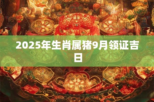 2025年生肖属猪9月领证吉日 2025年生肖属猪9月领证吉日