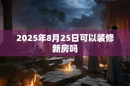 2025年8月25日可以装修新房吗