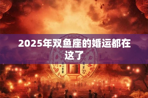2025年双鱼座的婚运都在这了 2025年双鱼座的婚运都在这了