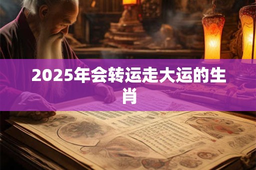 2025年会转运走大运的生肖 2025年会转运走大运的生肖