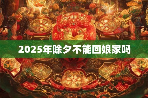 2025年除夕不能回娘家吗 2025年除夕不能回娘家吗