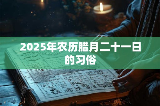 2025年农历腊月二十一日的习俗 2025年农历腊月二十一日的习俗