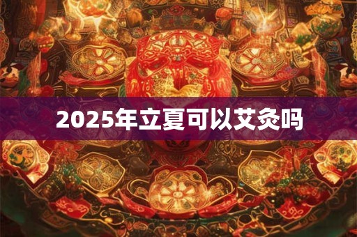 2025年立夏可以艾灸吗 2025年立夏可以艾灸吗