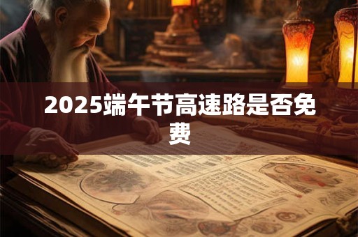 2025端午节高速路是否免费 2025端午节高速路是否免费