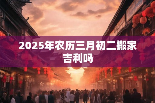 2025年农历三月初二搬家吉利吗 2025年农历三月初二搬家吉利吗