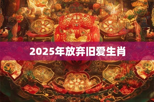 2025年放弃旧爱生肖 2025年放弃旧爱生肖