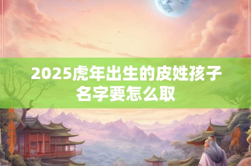 2025虎年出生的皮姓孩子名字要怎么取 2025虎年出生的皮姓孩子名字要怎么取