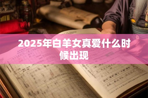 2025年白羊女真爱什么时候出现 2025年白羊女真爱什么时候出现