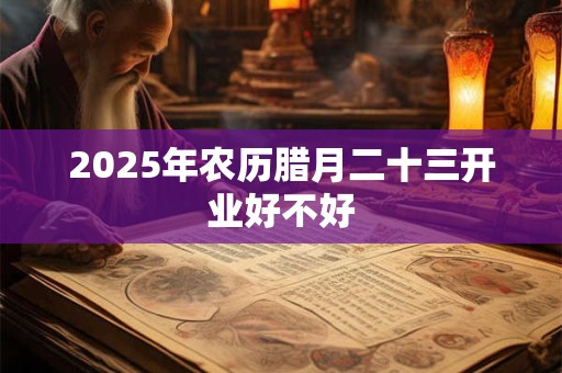 2025年农历腊月二十三开业好不好 2025年农历腊月二十三开业好不好