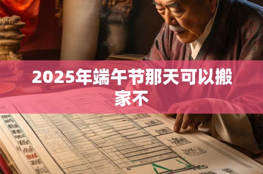 2025年端午节那天可以搬家不 2025年端午节那天可以搬家不