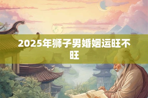 2025年狮子男婚姻运旺不旺 2025年狮子男婚姻运旺不旺