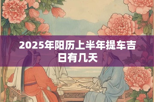 2025年阳历上半年提车吉日有几天 2025年阳历上半年提车吉日有几天