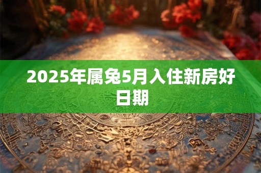 2025年属兔5月入住新房好日期 2025年属兔5月入住新房好日期