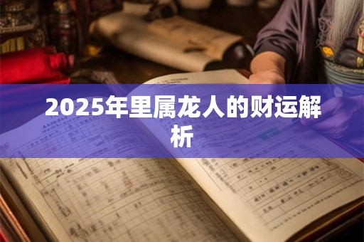 2025年里属龙人的财运解析 2025年里属龙人的财运解析