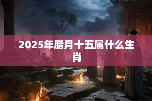 2025年腊月十五属什么生肖 2025年腊月十五属什么生肖