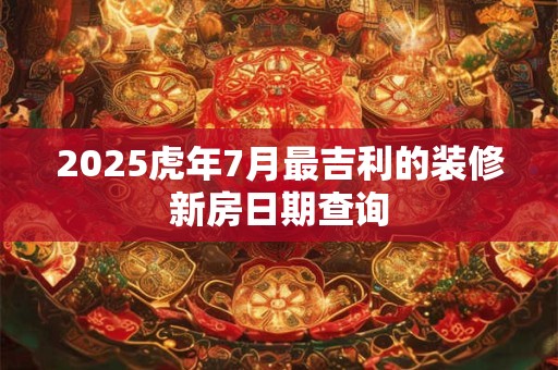 2025虎年7月最吉利的装修新房日期查询 2025虎年7月最吉利的装修新房日期查询