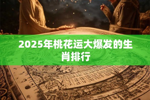 2025年桃花运大爆发的生肖排行 2025年桃花运大爆发的生肖排行