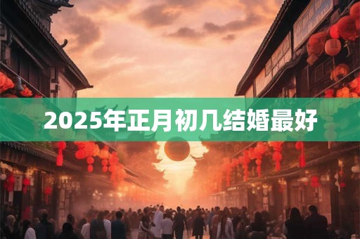 2025年正月初几结婚最好 2025年正月初几结婚最好