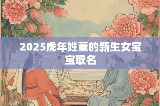2025虎年姓董的新生女宝宝取名 2025虎年姓董的新生女宝宝取名