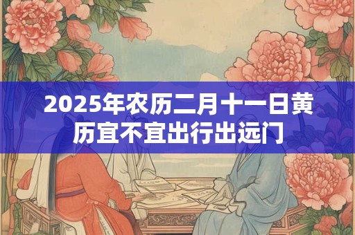 2025年农历二月十一日黄历宜不宜出行出远门 2025年农历二月十一日黄历宜不宜出行出远门