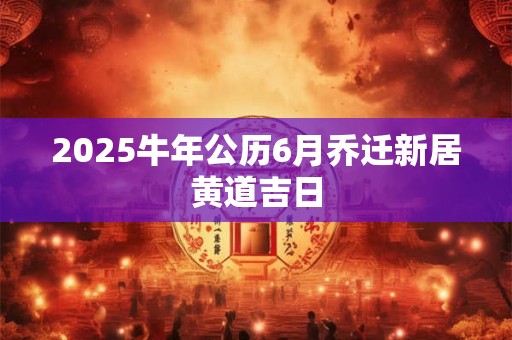 2025牛年公历6月乔迁新居黄道吉日 2025牛年公历6月乔迁新居黄道吉日