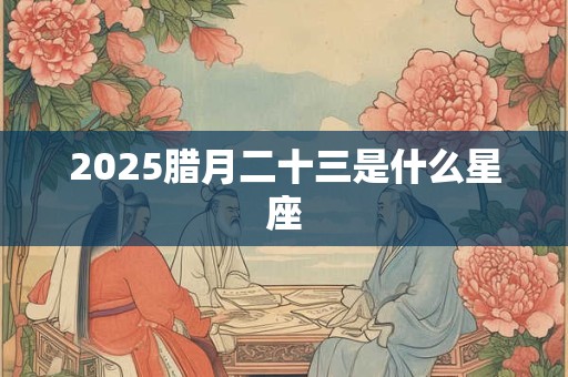2025腊月二十三是什么星座