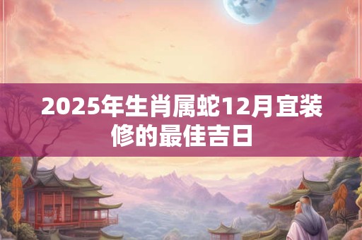 2025年生肖属蛇12月宜装修的最佳吉日
