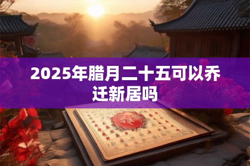 2025年腊月二十五可以乔迁新居吗 2025年腊月二十五可以乔迁新居吗