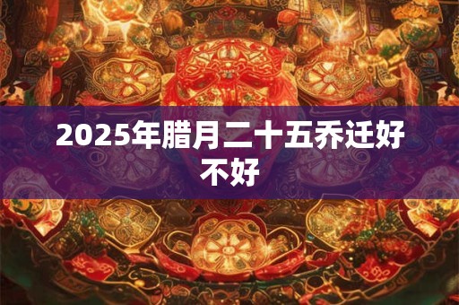 2025年腊月二十五乔迁好不好 2025年腊月二十五乔迁好不好