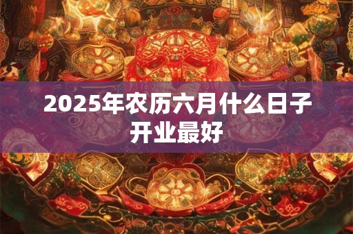 2025年农历六月什么日子开业最好