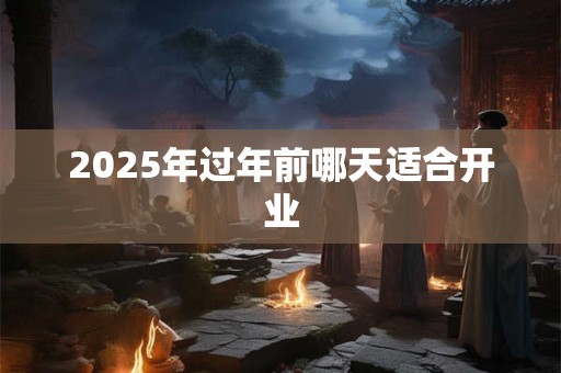2025年过年前哪天适合开业 2025年过年前哪天适合开业