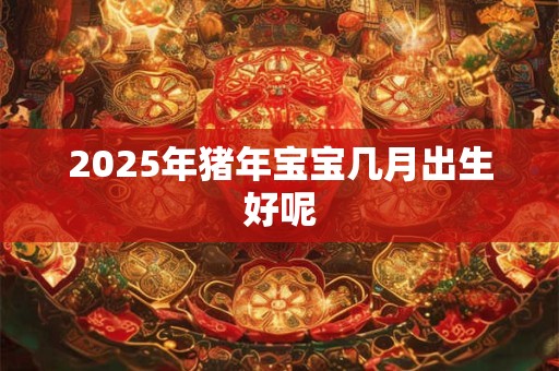 2025年猪年宝宝几月出生好呢 2025年猪年宝宝几月出生好呢