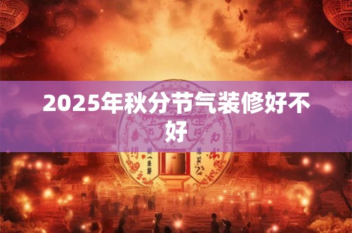 2025年秋分节气装修好不好 2025年秋分节气装修好不好