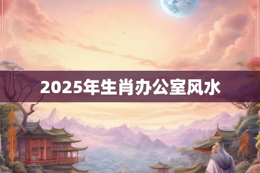 2025年生肖办公室风水 2025年生肖办公室风水